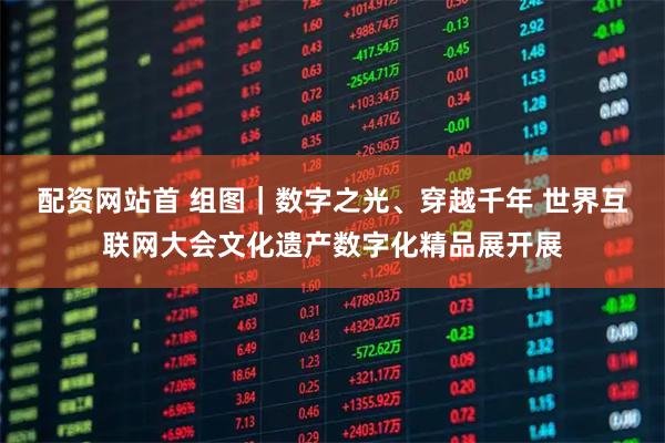 配资网站首 组图｜数字之光、穿越千年 世界互联网大会文化遗产数字化精品展开展