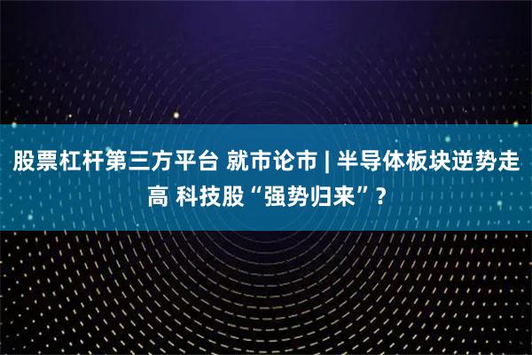 股票杠杆第三方平台 就市论市 | 半导体板块逆势走高 科技股“强势归来”？