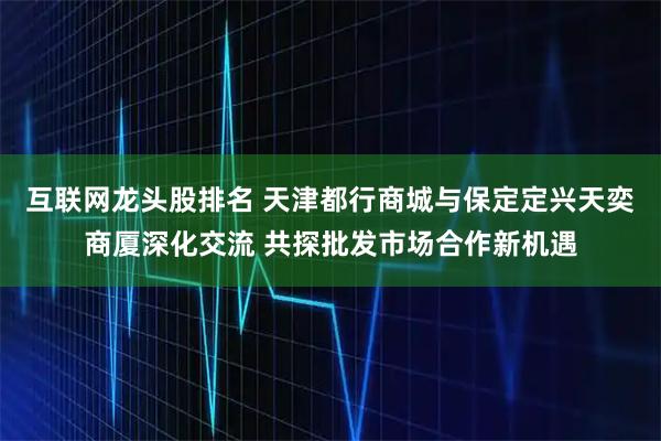 互联网龙头股排名 天津都行商城与保定定兴天奕商厦深化交流 共探批发市场合作新机遇