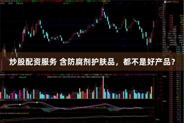 炒股配资服务 含防腐剂护肤品，都不是好产品？