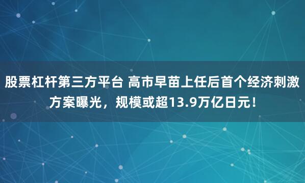 股票杠杆第三方平台 高市早苗上任后首个经济刺激方案曝光，规模或超13.9万亿日元！