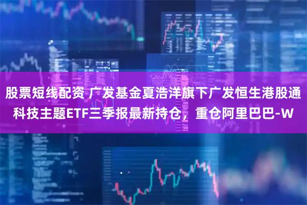 股票短线配资 广发基金夏浩洋旗下广发恒生港股通科技主题ETF三季报最新持仓，重仓阿里巴巴-W
