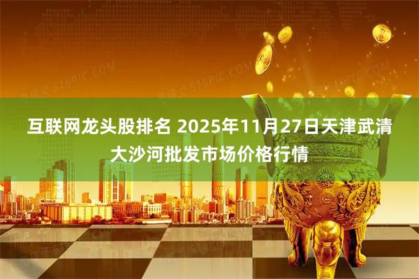 互联网龙头股排名 2025年11月27日天津武清大沙河批发市场价格行情