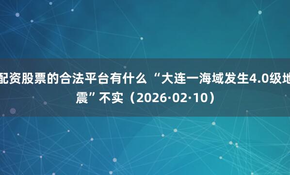 配资股票的合法平台有什么 “大连一海域发生4.0级地震”不实(2026·02·10)