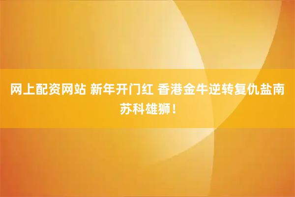 网上配资网站 新年开门红 香港金牛逆转复仇盐南苏科雄狮！
