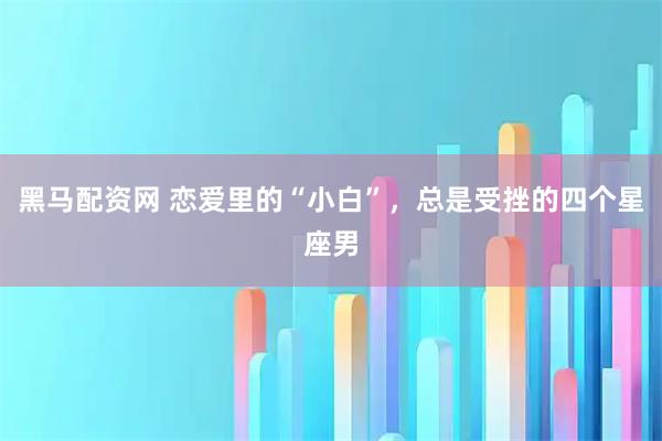 黑马配资网 恋爱里的“小白”，总是受挫的四个星座男