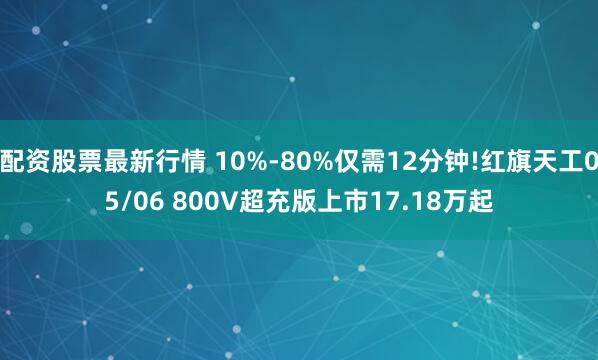 配资股票最新行情 10%-80%仅需12分钟!红旗天工05/06 800V超充版上市17.18万起