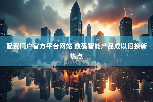 配资门户官方平台网站 数码智能产品成以旧换新热点