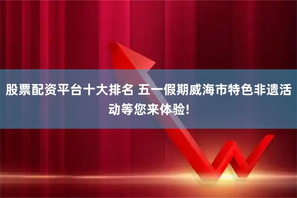 股票配资平台十大排名 五一假期威海市特色非遗活动等您来体验!