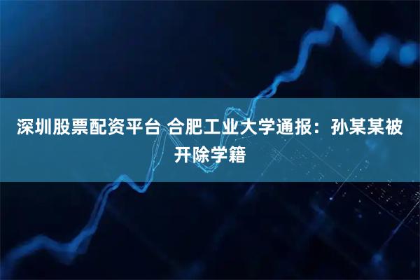 深圳股票配资平台 合肥工业大学通报：孙某某被开除学籍