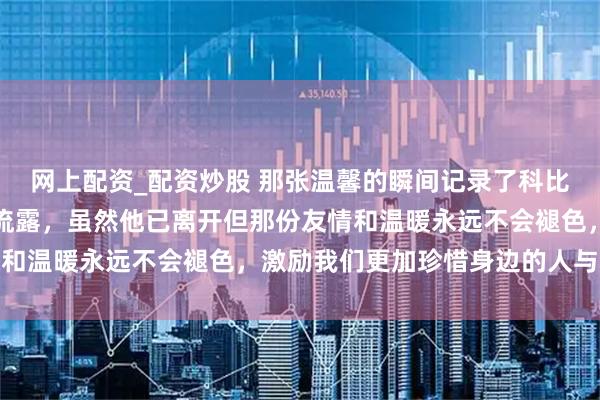 网上配资_配资炒股 那张温馨的瞬间记录了科比与孙悦一家三口的真情流露，虽然他已离开但那份友情和温暖永远不会褪色，激励我们更加珍惜身边的人与梦想