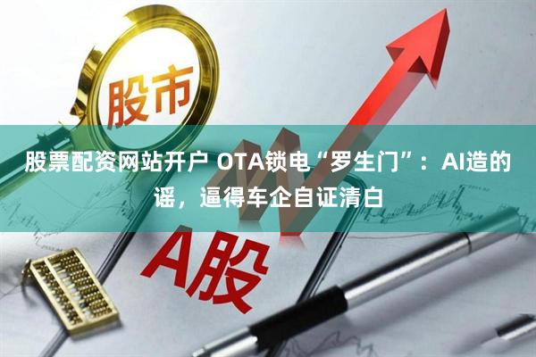 股票配资网站开户 OTA锁电“罗生门”：AI造的谣，逼得车企自证清白