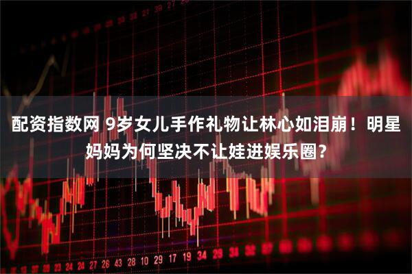 配资指数网 9岁女儿手作礼物让林心如泪崩！明星妈妈为何坚决不让娃进娱乐圈？